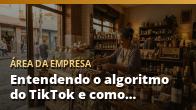 Entendendo o algoritmo do TikTok e como ele decide o alcance